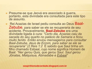  Presume-se que Jeová era associado à guerra,
portanto, esta divindade era consultada para este tipo
de assunto.
 Rei Acazias de Israel pediu consulta ao Deus Baal-
Zebube, para saber se ele se recuperaria de seu
acidente. Provavelmente, Baal-Zebube era uma
divindade ligada à cura: “Certo dia, Acazias caiu da
sacada do seu quarto no palácio de Samaria e ficou
muito ferido. Então enviou mensageiros para consultar
Baal-Zebube, deus de Ecrom, para saber se ele se
recuperaria” (2 Reis 1:2 É sabido que Saul tinha um
filho chamado Esbaal, cujo nome significa Homem de
Baal: “Ner gerou Quis, que gerou Saul. Saul gerou
Jônatas, Malquisua, Abinadabe e Esbaal”
oespiritismodeverdade.blogspot.com.br 14
 