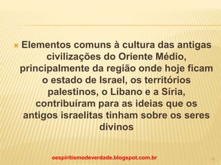  Elementos comuns à cultura das antigas
civilizações do Oriente Médio,
principalmente da região onde hoje ficam
o estado de Israel, os territórios
palestinos, o Líbano e a Síria,
contribuíram para as ideias que os
antigos israelitas tinham sobre os seres
divinos
oespiritismodeverdade.blogspot.com.br 15
 