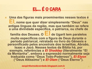 EL... É O CARA
 Uma das figuras mais proeminentes nesses textos é
El, nome que quer dizer simplesmente “Deus” nas
antigas línguas da região, mas que também se refere
a uma divindade específica, o patriarca, ou chefe de
família dos Deuses. O Elde Ugarit tem paralelos
muito específicos com a figura de Deus durante o
período patriarcal, retratado no livro do Gênesis e
personificado pelos ancestrais dos israelitas, Abraão,
Isaac e Jacó. Nesses textos da Bíblia há, por
exemplo, referências a El Shadday (literalmente “El
da Montanha”, embora a expressão normalmente seja
traduzida como “Deus Todo-Poderoso”), El Elyon
(“Deus Altíssimo”) e El Olam (“Deus Eterno”).
oespiritismodeverdade.blogspot.com.b 17
 