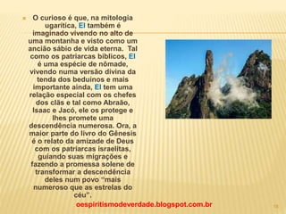  O curioso é que, na mitologia
ugarítica, El também é
imaginado vivendo no alto de
uma montanha e visto como um
ancião sábio de vida eterna. Tal
como os patriarcas bíblicos, El
é uma espécie de nômade,
vivendo numa versão divina da
tenda dos beduínos e mais
importante ainda, El tem uma
relação especial com os chefes
dos clãs e tal como Abraão,
Isaac e Jacó, ele os protege e
lhes promete uma
descendência numerosa. Ora, a
maior parte do livro do Gênesis
é o relato da amizade de Deus
com os patriarcas israelitas,
guiando suas migrações e
fazendo a promessa solene de
transformar a descendência
deles num povo “mais
numeroso que as estrelas do
céu”.
oespiritismodeverdade.blogspot.com.br 18
 