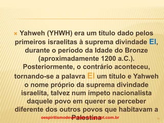  Yahweh (YHWH) era um título dado pelos
primeiros israelitas à suprema divindade El,
durante o período da Idade do Bronze
(aproximadamente 1200 a.C.).
Posteriormente, o contrário aconteceu,
tornando-se a palavra El um título e Yahweh
o nome próprio da suprema divindade
israelita, talvez num ímpeto nacionalista
daquele povo em querer se perceber
diferente dos outros povos que habitavam a
Palestinaoespiritismodeverdade.blogspot.com.br 19
 