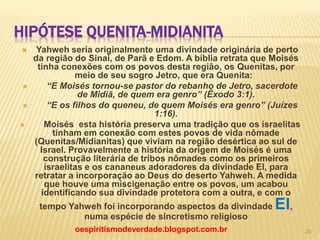 HIPÓTESE QUENITA-MIDIANITA
 Yahweh seria originalmente uma divindade originária de perto
da região do Sinai, de Parã e Edom. A bíblia retrata que Moisés
tinha conexões com os povos desta região, os Quenitas, por
meio de seu sogro Jetro, que era Quenita:
 “E Moisés tornou-se pastor do rebanho de Jetro, sacerdote
de Midiã, de quem era genro” (Êxodo 3:1).
 “E os filhos do queneu, de quem Moisés era genro” (Juízes
1:16).
 Moisés esta história preserva uma tradição que os israelitas
tinham em conexão com estes povos de vida nômade
(Quenitas/Midianitas) que viviam na região desértica ao sul de
Israel. Provavelmente a história da origem de Moisés é uma
construção literária de tribos nômades como os primeiros
israelitas e os cananeus adoradores da divindade El, para
retratar a incorporação ao Deus do deserto Yahweh. A medida
que houve uma miscigenação entre os povos, um acabou
identificando sua divindade protetora com a outra, e com o
tempo Yahweh foi incorporando aspectos da divindade El,
numa espécie de sincretismo religioso
oespiritismodeverdade.blogspot.com.br 20
 