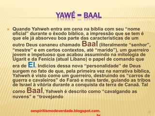 YAWÉ = BAAL
 Quando Yahweh entra em cena na bíblia com seu “nome
oficial” durante o êxodo bíblico, a impressão que se tem é
que ele já absorveu boa parte das características de um
outro Deus cananeu chamado Baal (literalmente “senhor”,
“mestre” e em certos contextos, até “marido”), um guerreiro
jovem e impetuoso que acabou assumindo na mitologia de
Ugarit e da Fenícia (atual Líbano) o papel de comando que
era de El. Indícios dessa nova “personalidade” de Deus
surgem no fato de que, pela primeira vez na narrativa bíblica,
Yahweh é visto como um guerreiro, destruindo os “carros de
guerra e cavaleiros” do Faraó e mais tarde, guiando as tribos
de Israel à vitória durante a conquista da terra de Canaã. Tal
como Baal, Yahweh é descrito como “cavalgando as
nuvens” e “trovejando
oespiritismodeverdade.blogspot.com. 22
 