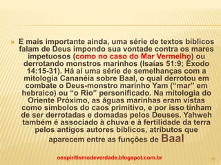  E mais importante ainda, uma série de textos bíblicos
falam de Deus impondo sua vontade contra os mares
impetuosos (como no caso do Mar Vermelho) ou
derrotando monstros marinhos (Isaías 51:9; Êxodo
14:15-31). Há aí uma série de semelhanças com a
mitologia Cananéia sobre Baal, o qual derrotou em
combate o Deus-monstro marinho Yam (“mar” em
hebraico) ou “o Rio” personificado. Na mitologia do
Oriente Próximo, as águas marinhas eram vistas
como símbolos do caos primitivo, e por isso tinham
de ser derrotadas e domadas pelos Deuses. Yahweh
também é associado à chuva e à fertilidade da terra
pelos antigos autores bíblicos, atributos que
aparecem entre as funções de Baal
oespiritismodeverdade.blogspot.com.br 23
 