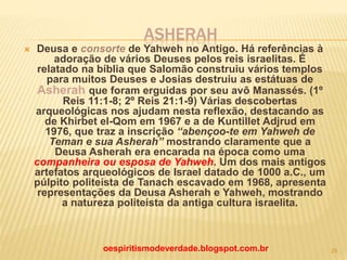 ASHERAH
 Deusa e consorte de Yahweh no Antigo. Há referências à
adoração de vários Deuses pelos reis israelitas. É
relatado na bíblia que Salomão construiu vários templos
para muitos Deuses e Josias destruiu as estátuas de
Asherah que foram erguidas por seu avô Manassés. (1º
Reis 11:1-8; 2º Reis 21:1-9) Várias descobertas
arqueológicas nos ajudam nesta reflexão, destacando as
de Khirbet el-Qom em 1967 e a de Kuntillet Adjrud em
1976, que traz a inscrição “abençoo-te em Yahweh de
Teman e sua Asherah” mostrando claramente que a
Deusa Asherah era encarada na época como uma
companheira ou esposa de Yahweh. Um dos mais antigos
artefatos arqueológicos de Israel datado de 1000 a.C., um
púlpito politeísta de Tanach escavado em 1968, apresenta
representações da Deusa Asherah e Yahweh, mostrando
a natureza politeísta da antiga cultura israelita.
oespiritismodeverdade.blogspot.com.br 25
 