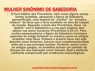 MULHER SINÔNIMO DE SABEDORIA
 O livro bíblico dos Provérbios, bem como alguns outras
fontes israelitas, apresenta a figura da Sabedoria
personificada, uma espécie de “auxiliar” ou “primeira
criatura” de Deus que o teria auxiliado na obra da criação
do mundo. Segundo o texto dos Provérbios, Deus “se
deleita” com a Sabedoria e a usa para inspirar atos
sábios nos seres humanos (Provérbios 8:22-31). Para
muitos pesquisadores a figura da Sabedoria incorpora
aspectos da antiga Asherah na maneira como os antigos
israelitas viam Deus. Embora o próprio Deus não seja
descrito como feminino, haveria uma complementaridade
entre ele e sua principal auxiliar. Portanto, assim como
os antigos gregos, os israelitas tinham um panteão de
Deuses em sua adoração como Yahweh, Baal e Asherah,
conforme comprovado por evidências arqueológicas.
oespiritismodeverdade.blogspot.com.br 26
 
