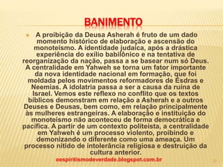BANIMENTO
 A proibição da Deusa Asherah é fruto de um dado
momento histórico de elaboração e ascensão do
monoteísmo. A identidade judaica, após a drástica
experiência do exílio babilônico e na tentativa de
reorganização da nação, passa a se basear num só Deus.
A centralidade em Yahweh se torna um fator importante
da nova identidade nacional em formação, que foi
moldada pelos movimentos reformadores de Esdras e
Neemias. A idolatria passa a ser a causa da ruína de
Israel. Vemos este reflexo no conflito que os textos
bíblicos demonstram em relação a Asherah e a outros
Deuses e Deusas, bem como, em relação principalmente
às mulheres estrangeiras. A elaboração e instituição do
monoteísmo não aconteceu de forma democrática e
pacífica. A partir de um contexto politeísta, a centralidade
em Yahweh é um processo violento, proibindo e
demonizando o diferente como uma ameaça. Um
processo nítido de intolerância religiosa e destruição da
cultura anterior.
oespiritismodeverdade.blogspot.com.br 27
 