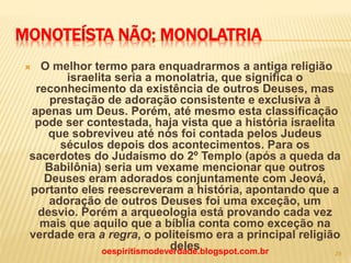 MONOTEÍSTA NÃO; MONOLATRIA
 O melhor termo para enquadrarmos a antiga religião
israelita seria a monolatria, que significa o
reconhecimento da existência de outros Deuses, mas
prestação de adoração consistente e exclusiva à
apenas um Deus. Porém, até mesmo esta classificação
pode ser contestada, haja vista que a história israelita
que sobreviveu até nós foi contada pelos Judeus
séculos depois dos acontecimentos. Para os
sacerdotes do Judaísmo do 2º Templo (após a queda da
Babilônia) seria um vexame mencionar que outros
Deuses eram adorados conjuntamente com Jeová,
portanto eles reescreveram a história, apontando que a
adoração de outros Deuses foi uma exceção, um
desvio. Porém a arqueologia está provando cada vez
mais que aquilo que a bíblia conta como exceção na
verdade era a regra, o politeísmo era a principal religião
delesoespiritismodeverdade.blogspot.com.br 29
 