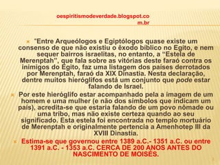  "Entre Arqueólogos e Egiptólogos quase existe um
consenso de que não existiu o êxodo bíblico no Egito, e nem
sequer bairros israelitas, no entanto, a “Estela de
Merenptah”, que fala sobre as vitórias deste faraó contra os
inimigos do Egito, faz uma listagem dos países derrotados
por Merenptah, faraó da XIX Dinastia. Nesta declaração,
dentre muitos hieróglifos está um conjunto que pode estar
falando de Israel.
 Por este hieróglifo estar acompanhado pela a imagem de um
homem e uma mulher (e não dos símbolos que indicam um
país), acredita-se que estaria falando de um povo nômade ou
uma tribo, mas não existe certeza quando ao seu
significado. Esta estela foi encontrada no templo mortuário
de Merenptah e originalmente pertencia a Amenhotep III da
XVIII Dinastia.
 Estima-se que governou entre 1389 a.C.- 1351 a.C. ou entre
1391 a.C. - 1353 a.C. CERCA DE 200 ANOS ANTES DO
NASCIMENTO DE MOISÉS.
oespiritismodeverdade.blogspot.co
m.br
3
 