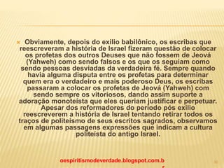  Obviamente, depois do exilio babilônico, os escribas que
reescreveram a história de Israel fizeram questão de colocar
os profetas dos outros Deuses que não fossem de Jeová
(Yahweh) como sendo falsos e os que os seguiam como
sendo pessoas desviadas da verdadeira fé. Sempre quando
havia alguma disputa entre os profetas para determinar
quem era o verdadeiro e mais poderoso Deus, os escribas
passaram a colocar os profetas de Jeová (Yahweh) com
sendo sempre os vitoriosos, dando assim suporte a
adoração monoteísta que eles queriam justificar e perpetuar.
Apesar dos reformadores do período pós exilio
reescreverem a história de Israel tentando retirar todos os
traços de politeísmo de seus escritos sagrados, observamos
em algumas passagens expressões que indicam a cultura
politeísta do antigo Israel.
oespiritismodeverdade.blogspot.com.b 30
 