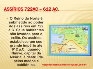 ASSÍRIOS 722AC – 612 AC.
 O Reino do Norte é
submetido ao poder
dos assírios em 722
a.C. Seus habitantes
são levados para o
exílio. Os assírios
estabeleceram seu
grande império ate
612 a.C., quando
Nínive, capital da
Assíria, é destruída
pelos medos e
babilônios. oespiritismodeverdade.blogspot.com.br
31
 