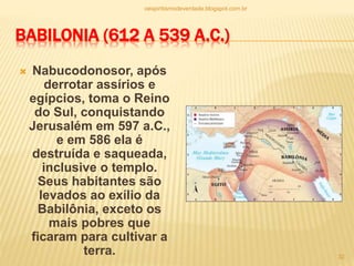 BABILONIA (612 A 539 A.C.)
 Nabucodonosor, após
derrotar assírios e
egípcios, toma o Reino
do Sul, conquistando
Jerusalém em 597 a.C.,
e em 586 ela é
destruída e saqueada,
inclusive o templo.
Seus habitantes são
levados ao exílio da
Babilônia, exceto os
mais pobres que
ficaram para cultivar a
terra.
oespiritismodeverdade.blogspot.com.br
32
 