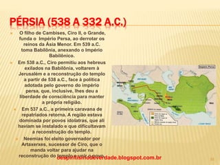 PÉRSIA (538 A 332 A.C.)
 O filho de Cambises, Ciro II, o Grande,
funda o Império Persa, ao derrotar os
reinos da Ásia Menor. Em 539 a.C.
toma Babilônia, anexando o Império
Babilônico.
 Em 538 a.C., Ciro permitiu aos hebreus
exilados na Babilônia, voltarem à
Jerusalém e a reconstrução do templo
a partir de 538 a.C., face à política
adotada pelo governo do império
persa, que, inclusive, lhes deu a
liberdade de consciência para manter
a própria religião.
 Em 537 a.C., a primeira caravana de
repatriados retorna. A região estava
dominada por povos idolatras, que ali
haviam se instalado e que dificultavam
a reconstrução do templo.
 Neemias foi eleito governador por
Artaxerxes, sucessor de Ciro, que o
manda voltar para ajudar na
reconstrução do templo e unir o povo.oespiritismodeverdade.blogspot.com.br 33
 