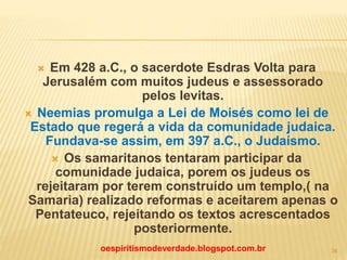  Em 428 a.C., o sacerdote Esdras Volta para
Jerusalém com muitos judeus e assessorado
pelos levitas.
 Neemias promulga a Lei de Moisés como lei de
Estado que regerá a vida da comunidade judaica.
Fundava-se assim, em 397 a.C., o Judaísmo.
 Os samaritanos tentaram participar da
comunidade judaica, porem os judeus os
rejeitaram por terem construído um templo,( na
Samaria) realizado reformas e aceitarem apenas o
Pentateuco, rejeitando os textos acrescentados
posteriormente.
oespiritismodeverdade.blogspot.com.br 34
 