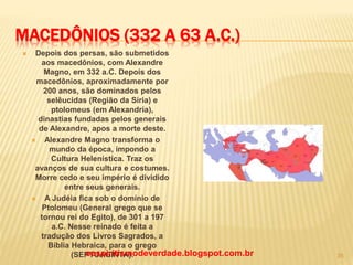 MACEDÔNIOS (332 A 63 A.C.)
 Depois dos persas, são submetidos
aos macedônios, com Alexandre
Magno, em 332 a.C. Depois dos
macedônios, aproximadamente por
200 anos, são dominados pelos
selêucidas (Região da Síria) e
ptolomeus (em Alexandria),
dinastias fundadas pelos generais
de Alexandre, apos a morte deste.
 Alexandre Magno transforma o
mundo da época, impondo a
Cultura Helenística. Traz os
avanços de sua cultura e costumes.
Morre cedo e seu império é dividido
entre seus generais.
 A Judéia fica sob o domínio de
Ptolomeu (General grego que se
tornou rei do Egito), de 301 a 197
a.C. Nesse reinado é feita a
tradução dos Livros Sagrados, a
Bíblia Hebraica, para o grego
(SEPTUAGINTA).oespiritismodeverdade.blogspot.com.br 35
 