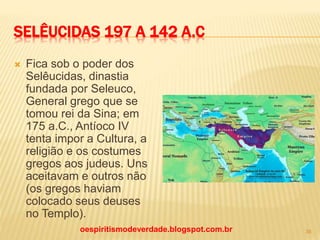 SELÊUCIDAS 197 A 142 A.C
 Fica sob o poder dos
Selêucidas, dinastia
fundada por Seleuco,
General grego que se
tomou rei da Sina; em
175 a.C., Antíoco IV
tenta impor a Cultura, a
religião e os costumes
gregos aos judeus. Uns
aceitavam e outros não
(os gregos haviam
colocado seus deuses
no Templo).
oespiritismodeverdade.blogspot.com.br 36
 