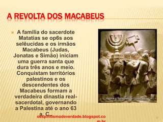 A REVOLTA DOS MACABEUS
 A família do sacerdote
Matatias se op6s aos
selêucidas e os irmãos
Macabeus (Judas,
Jonatas e Simão) iniciam
uma guerra santa que
dura três anos e meio.
Conquistam territórios
palestinos e os
descendentes dos
Macabeus formam a
verdadeira dinastia real-
sacerdotal, governando
a Palestina até o ano 63
a. C..oespiritismodeverdade.blogspot.co 37
 