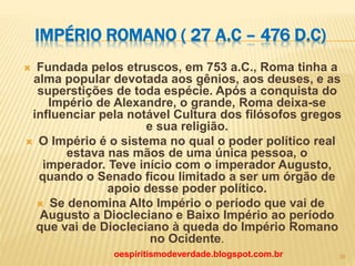 IMPÉRIO ROMANO ( 27 A.C – 476 D.C)
 Fundada pelos etruscos, em 753 a.C., Roma tinha a
alma popular devotada aos gênios, aos deuses, e as
superstições de toda espécie. Após a conquista do
Império de Alexandre, o grande, Roma deixa-se
influenciar pela notável Cultura dos filósofos gregos
e sua religião.
 O Império é o sistema no qual o poder político real
estava nas mãos de uma única pessoa, o
imperador. Teve início com o imperador Augusto,
quando o Senado ficou limitado a ser um órgão de
apoio desse poder político.
 Se denomina Alto Império o período que vai de
Augusto a Diocleciano e Baixo Império ao período
que vai de Diocleciano à queda do Império Romano
no Ocidente.
oespiritismodeverdade.blogspot.com.br 39
 