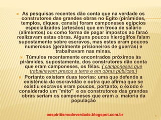  As pesquisas recentes dão conta que na verdade os
construtores das grandes obras no Egito (pirâmides,
templos, diques, canais) foram camponeses egípcios
especializados (artesãos) que em troca de salário
(alimentos) ou como forma de pagar impostos ao faraó
realizavam estas obras. Alguns poucos hieróglifos falam
supostamente sobre escravos, mas estes eram poucos
numerosos (geralmente prisioneiros de guerras) e
trabalhavam nas minas.
 Túmulos recentemente encontrados próximos às
pirâmides, supostamente, dos construtores dão conta
que eram camponeses, os félas. ( camponeses que
trabalhavam presos a terra e em obras públicas.)
 Portanto existem duas teorias: uma que defende a
existência da escravidão e outra que afirma que se
existiu escravos eram poucos, portanto, o êxodo é
considerado um "mito" e os construtores das grandes
obras seriam os camponeses que eram a maioria da
população
oespiritismodeverdade.blogspot.com.br 4
 