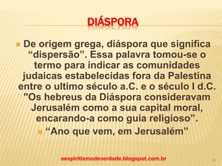 DIÁSPORA
 De origem grega, diáspora que significa
“dispersão”. Essa palavra tomou-se o
termo para indicar as comunidades
judaicas estabelecidas fora da Palestina
entre o ultimo século a.C. e o século I d.C.
"Os hebreus da Diáspora consideravam
Jerusalém como a sua capital moral,
encarando-a como guia religioso”.
 “Ano que vem, em Jerusalém”
oespiritismodeverdade.blogspot.com.br 40
 