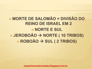  MORTE DE SALOMÃO = DIVISÃO DO
REINO DE ISRAEL EM 2
 NORTE E SUL
 JEROBOÃO  NORTE ( 10 TRIBOS)
 ROBOÃO  SUL ( 2 TRIBOS)
oespiritismodeverdade.blogspot.com.br 6
 