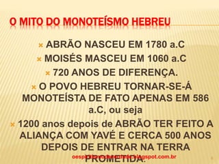 O MITO DO MONOTEÍSMO HEBREU
 ABRÃO NASCEU EM 1780 a.C
 MOISÉS MASCEU EM 1060 a.C
 720 ANOS DE DIFERENÇA.
 O POVO HEBREU TORNAR-SE-Á
MONOTEÍSTA DE FATO APENAS EM 586
a.C, ou seja
 1200 anos depois de ABRÃO TER FEITO A
ALIANÇA COM YAVÉ E CERCA 500 ANOS
DEPOIS DE ENTRAR NA TERRA
PROMETIDA.oespiritismodeverdade.blogspot.com.br 8
 