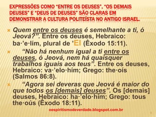 EXPRESSÕES COMO “ENTRE OS DEUSES”, “OS DEMAIS
DEUSES” E “DEUS DE DEUSES” SÃO CLARAS EM
DEMONSTRAR A CULTURA POLITEÍSTA NO ANTIGO ISRAEL.
 Quem entre os deuses é semelhante a ti, ó
Jeová?”. Entre os deuses, Hebraico:
ba·’e·lím, plural de ’El (Êxodo 15:11).
 “Não há nenhum igual a ti entre os
deuses, ó Jeová, nem há quaisquer
trabalhos iguais aos teus”. Entre os deuses,
Hebraico: va·’elo·hím; Grego: the·oís
(Salmos 86:8).
 “Agora sei deveras que Jeová é maior do
que todos os [demais] deuses”. Os [demais]
deuses, Hebraico: ha·’elo·hím; Grego: tous
the·oús (Êxodo 18:11).
oespiritismodeverdade.blogspot.com.br
9
 