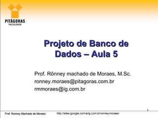 Projeto de Banco de
     Dados – Aula 5

Prof. Rônney machado de Moraes, M.Sc.
ronney.moraes@pitagoras.com.br
rmmoraes@ig.com.br


                                        1
 