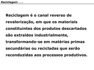 Reciclagem . . .
Reciclagem é o canal reverso de
revalorização, em que os materiais
constituintes dos produtos descartados
são extraídos industrialmente,
transformando-se em matérias primas
secundárias ou recicladas que serão
reconduzidas aos processos produtivos.
 