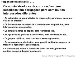 Os administradores de corporações bem
sucedidas tem obrigações para com muitos
interessados diferentes:
• Os acionistas ou proprietários da corporação, para tentar aumentar
o valor da empresa.
• Os fornecedores de materiais e revendedores de produtos, para
lidar regularmente com eles.
• Os emprestadores de capital, para reembolsá-los.
• As agências do governo e a sociedade, para obedecer as leis.
• Os grupos políticos, para considerar seus argumentos.
• Os empregados e sindicatos, para garantir ambientes seguros de
trabalho e reconhecer seus direitos.
• A comunidade local e a sociedade como um todo, para evitar
práticas que prejudiquem o ambiente.
Samuel C. Certo, Principles of Modern Management
Responsabilidade Social . . .
 