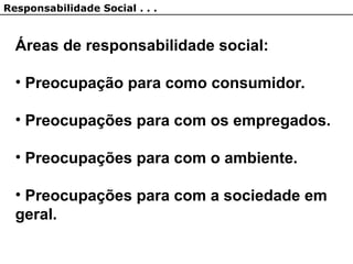 Áreas de responsabilidade social:
• Preocupação para como consumidor.
• Preocupações para com os empregados.
• Preocupações para com o ambiente.
• Preocupações para com a sociedade em
geral.
Responsabilidade Social . . .
 
