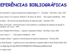 REFERÊNCIAS BIBLIOGRÁFICAS
llou, Ronald H.- Logística Empresarial; tradução Hugo T. Y. Yoshizaki. – São Paulo : Atlas, 1993.
beson, James F. II. Copacino, William C. III. Howe, R. Edwin – The Logistics Handbook – 1994.
per Hiper - Revista da Associação Brasileira de Supermercados - Setembro 1997.
rbieri, José Carlos – Desenvolvimento e meio ambiente: as estratégias de mudanças da agenda 21
Petrópolis , RJ Vozes – 1997.
rnier, Philippe-Pierre Dornier.... Logística e Operações Globais – São Paulo; Atlas, 2000.
beson, James F. ... – The Logistics Handbook – 1994
ristopher, Martin – Logística e Gerenciamneto da cadeia de Suprimentos – Pioneira 2001
te, Paulo Roberto – Logística reversa: meio ambiente e competitividade S. Paulo Printice Hall, 2003
ww.ebape.fgv.br/cids/NOVO%20DEBATE%20EmpresasMNeto.html
ww.cempre.org.br
 