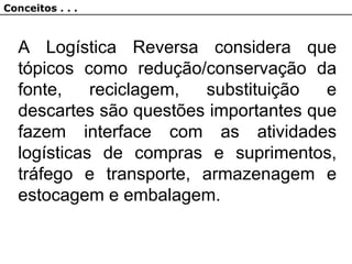 A Logística Reversa considera que
tópicos como redução/conservação da
fonte, reciclagem, substituição e
descartes são questões importantes que
fazem interface com as atividades
logísticas de compras e suprimentos,
tráfego e transporte, armazenagem e
estocagem e embalagem.
Conceitos . . .
 