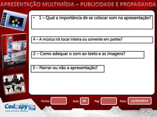 • 1 – Qual a importância de se colocar som na apresentação? 
4 – A música irá tocar inteira ou somente em partes? 
2 – Como adequar o som ao texto e as imagens? 
3 – Narrar ou não a apresentação? 
Turma: Aula: 05 Pág: Data: 12/09/2014 
 