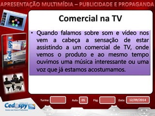 Comercial na TV 
• Quando falamos sobre som e vídeo nos 
vem a cabeça a sensação de estar 
assistindo a um comercial de TV, onde 
vemos o produto e ao mesmo tempo 
ouvimos uma música interessante ou uma 
voz que já estamos acostumamos. 
Turma: Aula: 05 Pág: Data: 12/09/2014 
 