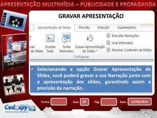 GRAVAR APRESENTAÇÃO 
• Selecionando a opção Gravar Apresentação de 
Slides, você poderá gravar a sua Narração junto com 
a apresentação dos slides, garantindo assim a 
precisão da narração. 
Turma: Aula: 05 Pág: Data: 12/09/2014 
 