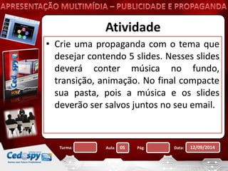 Atividade 
• Crie uma propaganda com o tema que 
desejar contendo 5 slides. Nesses slides 
deverá conter música no fundo, 
transição, animação. No final compacte 
sua pasta, pois a música e os slides 
deverão ser salvos juntos no seu email. 
Turma: Aula: 05 Pág: Data: 12/09/2014 
