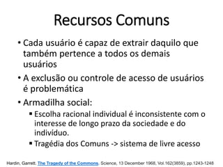Recursos Comuns
• Cada usuário é capaz de extrair daquilo que
também pertence a todos os demais
usuários
• A exclusão ou controle de acesso de usuários
é problemática
• Armadilha social:
 Escolha racional individual é inconsistente com o
interesse de longo prazo da sociedade e do
indivíduo.
 Tragédia dos Comuns -> sistema de livre acesso
Hardin, Garrett. The Tragedy of the Commons. Science, 13 December 1968, Vol.162(3859), pp.1243-1248
 