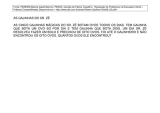 Fonte: PEREIRA,Márcia Isabel Mancini, PENHA, Daniela de Fátima Tasselli d. Resolução de Problemas na Educação Infantil –
Práticas Compartilhadas Disponível em < http://www.alb.com.br/anais16/sem13pdf/sm13ss09_02.pdf>


AS GALINHAS DO SR. ZÉ

AS CINCO GALINHAS MÁGICAS DO SR. ZÉ BOTAM OVOS TODOS OS DIAS. TEM GALINHA
QUE BOTA UM OVO SÓ POR DIA E TEM GALINHA QUE BOTA DOIS. UM DIA SR. ZÉ
RESOLVEU FAZER UM BOLO E PRECISOU DE OITO OVOS. FOI ATÉ O GALINHEIRO E NÃO
ENCONTROU OS OITO OVOS. QUANTOS OVOS ELE ENCONTROU?
 