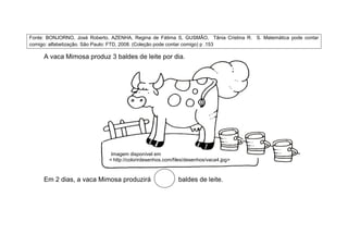 Fonte: BONJORNO, José Roberto, AZENHA, Regina de Fátima S, GUSMÃO, Tânia Cristina R. S. Matemática pode contar
comigo: alfabetização. São Paulo: FTD, 2008. (Coleção pode contar comigo) p .153

     A vaca Mimosa produz 3 baldes de leite por dia.




                               Imagem disponível em
                              < http://colorirdesenhos.com/files/desenhos/vaca4.jpg>



     Em 2 dias, a vaca Mimosa produzirá                     baldes de leite.
 