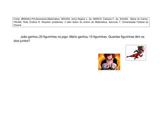 Fonte: [BRASIL] Pró-letramento-Matemática. MOURA, Anna Regina L. de, MARCO, Fabiana F. de, SOUSA, Maria do Carmo,
PALMA, Rute Cristina D. Resolver problemas: o lado lúdico do ensino de Matemática, fascículo 7. Universidade Federal do
Paraná.




     João ganhou 20 figurinhas no jogo. Mário ganhou 15 figurinhas. Quantas figurinhas têm os
dois juntos?
 