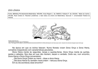 ZOO LÓGICA
Fonte: [BRASIL] Pró-letramento-Matemática. MOURA, Anna Regina L. de, MARCO, Fabiana F. de, SOUSA, Maria do Carmo,
PALMA, Rute Cristina D. Resolver problemas: o lado lúdico do ensino de Matemática, fascículo 7. Universidade Federal do
Paraná.




Imagens disponíveis em:
<shw.flogbizarro.fotopages.com/14148304/fotos>
<http://1.bp.blogspot.com/_6Mp8VH_3QLM/Sh3bt2b2SlI/AAAAAAAAA4M/DWG7rciY9MU/s400/desenho+de+hiena+para+colorir,+desenho+de+animais+selvagens+para+colorir.jpg>




     Na época em que os bichos falavam. Numa floresta viviam Dona Onça e Dona Hiena,
comadres inseparáveis com características peculiares.
     Dona Hiena mente às segundas, terças e quartas-feiras. Dona Onça mente às quintas,
sextas e sábados. Nos dias em que não mentem, dezem a verdade. Certa vez, num encontro,
Dona Hiena e Dona Onça conversaram:
     _ Olá Dona Onça! Ontem eu menti – disse a dona Hiena.
     _ Olá dona Hiena! Eu também menti ontem – retrucou Dona Onça.
     Em eu dia aconteceu esse encontro?
 