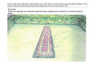 Fonte: Projeto Buriti: Matemática. Editora Moderna (org). Obra coletiva, concebida, desenvolvida pela Editora Moderna, 1ª Ed,
Editoras responsáveis Maria Virgínia Gastaldi, Mara Regina Garcia Gay. São Paulo: Moderna, 2007.

No jardim
Ouça com atenção os comandos dados por seus colegas para montarem um cenário igual ao
deles.
 