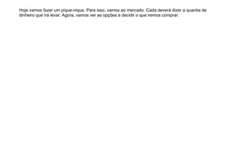 Hoje vamos fazer um pique-nique. Para isso, vamos ao mercado. Cada deverá dizer a quantia de
dinheiro que irá levar. Agora, vamos ver as opções e decidir o que iremos comprar.
 