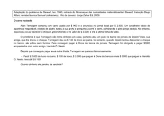 Adaptação do problema de Stewart, Ian, 1945, retirado do Almanaque das curiosidades matemáticas/Ian Stewart; tradução Diego
Alfaro; revisão técnica Samuel Jurkiesiwicz, Rio de Janeiro: Jorge Zahar Ed, 2009.

O carro roubado

      Alan Ternagem comprou um carro usado por $ 900 e o anunciou no jornal local por $ 2.900. Um cavalheiro idoso de
aparência respeitável, vestido de padre, bateu à sua porta e perguntou sobre o carro, comprando-o pelo preço pedido. No entanto,
equivocou-se ao escrever o cheque, preenchendo-o no valor de $ 3.000, e era a última folha do talão.

      O problema é que Ternagem não tinha dinheiro em casa, portanto deu um pulo na banca de jornais de Desiré Vista, sua
amiga, que lhe trocou o cheque. Ternagem deu os $ 100 de troco ao padre. No entanto, quando Desiré tentou descontar o cheque
no banco, ele voltou sem fundos. Para conseguir pagar à Dona da banca de jornais, Ternagem foi obrigado a pegar $3000
emprestados com outro amigo, Haroldo O. Nesto.

      Depois que conseguiu pagar essa outra dívida, Ternagem se queixou clamorosamente:

      - Perdi $ 2.000 de lucro no carro, $ 100 de troco, $ 3.000 que paguei à Dona da banca e mais $ 3000 que paguei a Haroldo
O. Nesto. Isso dá $ 8.100!

      Quanto dinheiro ele perdeu de verdade?
 