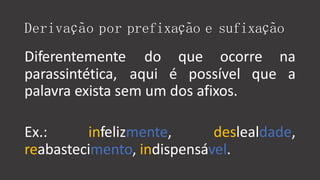 Derivação por prefixação e sufixação
Diferentemente
parassintética,
do que ocorre na
aqui é possível que a
palavra exista sem um dos afixos.
Ex.: infelizmente, deslealdade,
reabastecimento, indispensável.
 