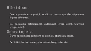 Hibridismo
Ocorre quando a composição se dá com termos que têm origem em
línguas diferentes.
televisão
Ex.: sociologia (latim+grego), automóvel (grego+latim),
(grego+latim).
Onomatopeia
É uma aproximação com sons de animais, objetos ou coisas.
Ex.: ti-ti-ti, toc-toc, au-au, pow, cof-cof, bang, miau etc.
 