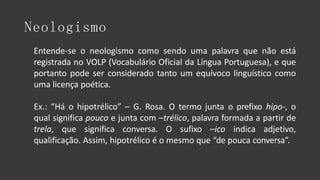 Neologismo
Entende-se o neologismo como sendo uma palavra que não está
registrada no VOLP (Vocabulário Oficial da Língua Portuguesa), e que
portanto pode ser considerado tanto um equívoco linguístico como
uma licença poética.
Ex.: “Há o hipotrélico” – G. Rosa. O termo junta o prefixo hipo-, o
qual significa pouco e junta com –trélico, palavra formada a partir de
trela, que significa conversa. O sufixo –ico indica adjetivo,
qualificação. Assim, hipotrélico é o mesmo que “de pouca conversa”.
 