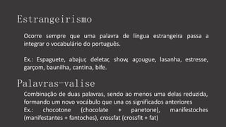 Estrangeirismo
Ocorre sempre que uma palavra de língua estrangeira passa a
integrar o vocabulário do português.
Ex.: Espaguete, abajur, deletar, show, açougue, lasanha, estresse,
garçom, baunilha, cantina, bife.
Palavras-valise
Combinação de duas palavras, sendo ao menos uma delas reduzida,
formando um novo vocábulo que una os significados anteriores
Ex.: chocotone (chocolate + panetone), manifestoches
(manifestantes + fantoches), crossfat (crossfit + fat)
 
