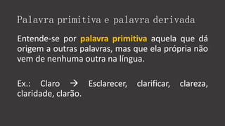 Palavra primitiva e palavra derivada
Entende-se por palavra primitiva aquela que dá
origem a outras palavras, mas que ela própria não
vem de nenhuma outra na língua.
Ex.: Claro  Esclarecer, clarificar, clareza,
claridade, clarão.
 